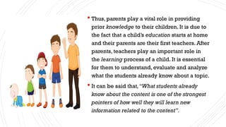 Thus, parents play a vital role in providing
prior knowledge to their children. It is due to
the fact that a child’s education starts at home
and their parents are their first teachers. After
parents, teachers play an important role in
the learning process of a child. It is essential
for them to understand, evaluate and analyze
what the students already know about a topic.
 It can be said that,“What students already
know about the content is one of the strongest
pointers of how well they will learn new
information related to the content”.
 