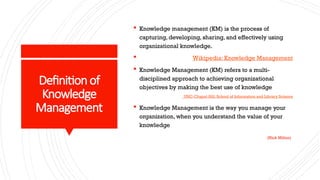 Definitionof
Knowledge
Management
 Knowledge management (KM) is the process of
capturing, developing, sharing, and effectively using
organizational knowledge.
 Wikipedia: Knowledge Management
 Knowledge Management (KM) refers to a multi-
disciplined approach to achieving organizational
objectives by making the best use of knowledge
UNC-Chapel Hill: School of Information and Library Science
 Knowledge Management is the way you manage your
organization, when you understand the value of your
knowledge
(Nick Milton)
 