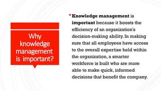 Why
knowledge
management
is important?
Knowledge management is
important because it boosts the
efficiency of an organization's
decision-making ability. In making
sure that all employees have access
to the overall expertise held within
the organization, a smarter
workforce is built who are more
able to make quick, informed
decisions that benefit the company.
 
