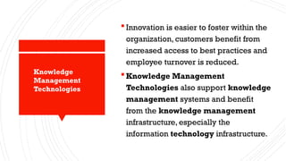 Innovation is easier to foster within the
organization, customers benefit from
increased access to best practices and
employee turnover is reduced.
Knowledge Management
Technologies also support knowledge
management systems and benefit
from the knowledge management
infrastructure, especially the
information technology infrastructure.
Knowledge
Management
Technologies
 