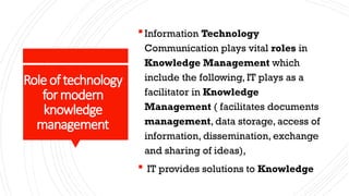 Roleof technology
formodern
knowledge
management
Information Technology
Communication plays vital roles in
Knowledge Management which
include the following, IT plays as a
facilitator in Knowledge
Management ( facilitates documents
management, data storage, access of
information, dissemination, exchange
and sharing of ideas),
 IT provides solutions to Knowledge
 