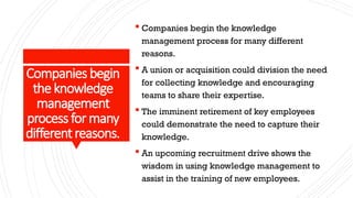 Companies begin
theknowledge
management
process formany
differentreasons.
 Companies begin the knowledge
management process for many different
reasons.
 A union or acquisition could division the need
for collecting knowledge and encouraging
teams to share their expertise.
 The imminent retirement of key employees
could demonstrate the need to capture their
knowledge.
 An upcoming recruitment drive shows the
wisdom in using knowledge management to
assist in the training of new employees.
 