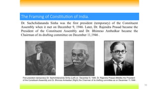 10
The Framing of Constitution of India.
Dr. Sachchidananda Sinha was the first president (temporary) of the Constituent
Assembly when it met on December 9, 1946. Later, Dr. Rajendra Prasad became the
President of the Constituent Assembly and Dr. Bhimrao Ambedkar became the
Chairman of its drafting committee on December 11,1946 .
First president (temporary) Dr. Sachchidananda Sinha (Left) on December 9, 1946. Dr. Rajendra Prasad (Middle) the President
of the Constituent Assembly and Dr. Bhimrao Ambedkar (Right) the Chairman of its drafting committee as on December 11,1946 .
 
