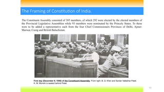 11
The Framing of Constitution of India.
First day (December 9, 1946) of the Constituent Assembly. From right: B. G. Kher and Sardar Vallabhai Patel;
K. M. Munshi is seated behind Patel.
The Constituent Assembly consisted of 385 members, of which 292 were elected by the elected members of
the Provincial Legislative Assemblies while 93 members were nominated by the Princely States. To these
were to be added a representative each from the four Chief Commissioners Provinces of Delhi, Ajmer-
Marwar, Coorg and British Baluchistan.
 