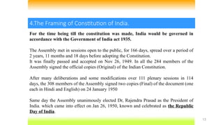 13
4.The Framing of Constitution of India.
For the time being till the constitution was made, India would be governed in
accordance with the Government of India act 1935.
The Assembly met in sessions open to the public, for 166 days, spread over a period of
2 years, 11 months and 18 days before adopting the Constitution.
It was finally passed and accepted on Nov 26, 1949. In all the 284 members of the
Assembly signed the official copies (Original) of the Indian Constitution.
After many deliberations and some modifications over 111 plenary sessions in 114
days, the 308 members of the Assembly signed two copies (Final) of the document (one
each in Hindi and English) on 24 January 1950
Same day the Assembly unanimously elected Dr, Rajendra Prasad as the President of
India. which came into effect on Jan 26, 1950, known and celebrated as the Republic
Day of India.
 