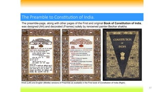 17
The Preamble to Constitution of India.
The preamble-page, along with other pages of the First and original Book of Constitution of India,
was designed (Art) and decorated (Frames) solely by renowned painter Beohar shakha.
Hindi (Left) and English (Middle) versions of Preamble as available in the First book of Constitution of India (Right).
 