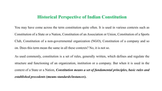 Historical Perspective of Indian Constitution
You may have come across the term constitution quite often. It is used in various contexts such as
Constitution of a State or a Nation, Constitution of an Association or Union, Constitution of a Sports
Club, Constitution of a non-governmental organization (NGO), Constitution of a company and so
on. Does this term mean the same in all these contexts? No, it is not so.
As used commonly, constitution is a set of rules, generally written, which defines and regulate the
structure and functioning of an organization, institution or a company. But when it is used in the
context of a State or a Nation, Constitution means a set of fundamental principles, basic rules and
established precedents (means standards/instances).
 