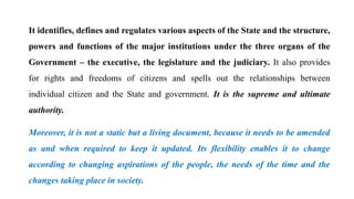 It identifies, defines and regulates various aspects of the State and the structure,
powers and functions of the major institutions under the three organs of the
Government – the executive, the legislature and the judiciary. It also provides
for rights and freedoms of citizens and spells out the relationships between
individual citizen and the State and government. It is the supreme and ultimate
authority.
Moreover, it is not a static but a living document, because it needs to be amended
as and when required to keep it updated. Its flexibility enables it to change
according to changing aspirations of the people, the needs of the time and the
changes taking place in society.
 