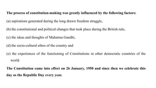 The process of constitution-making was greatly influenced by the following factors:
(a) aspirations generated during the long drawn freedom struggle,
(b) the constitutional and political changes that took place during the British rule,
(c) the ideas and thoughts of Mahatma Gandhi,
(d) the socio-cultural ethos of the country and
(e) the experiences of the functioning of Constitutions in other democratic countries of the
world.
The Constitution came into effect on 26 January, 1950 and since then we celebrate this
day as the Republic Day every year.
 