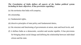 The Constitution of India defines all aspects of the Indian political system
including its basic objectives. It has provisions regarding :
(a) the territories that India will comprise,
(b) citizenship,
(c) fundamental rights,
(d) directive principles of state policy and fundamental duties,
(e) the structure and functioning of governments at union, state and local levels, and
(f) it defines India as a democratic, socialist and secular republic. It has provisions
for bringing about social change and defining the relationship between individual
citizen and the state.
 