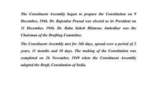 The Constituent Assembly began to prepare the Constitution on 9
December, 1946. Dr. Rajendra Prasad was elected as its President on
11 December, 1946. Dr. Baba Saheb Bhimrao Ambedkar was the
Chairman of the Drafting Committee.
The Constituent Assembly met for 166 days, spread over a period of 2
years, 11 months and 18 days. The making of the Constitution was
completed on 26 November, 1949 when the Constituent Assembly
adopted the Draft, Constitution of India.
 