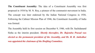 The Constituent Assembly: The idea of a Constituent Assembly was first
proposed in 1934 by M. N. Roy, a pioneer of the communist movement in India.
The concept was later endorsed by the Indian National Congress in 1936.
Following the Cabinet Mission Plan of 1946, the Constituent Assembly of India
was formed.
The Assembly held its first session on December 9, 1946, with Dr. Sachidanand
Sinha as the interim president. Shortly thereafter, Dr. Rajendra Prasad was
elected as the permanent president of the Assembly, and Dr. B. R. Ambedkar
was appointed the chairman of the Drafting Committee.
 