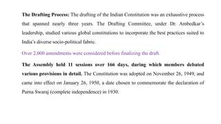 The Drafting Process: The drafting of the Indian Constitution was an exhaustive process
that spanned nearly three years. The Drafting Committee, under Dr. Ambedkar’s
leadership, studied various global constitutions to incorporate the best practices suited to
India’s diverse socio-political fabric.
Over 2,000 amendments were considered before finalizing the draft.
The Assembly held 11 sessions over 166 days, during which members debated
various provisions in detail. The Constitution was adopted on November 26, 1949, and
came into effect on January 26, 1950, a date chosen to commemorate the declaration of
Purna Swaraj (complete independence) in 1930.
 