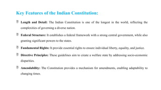 Key Features of the Indian Constitution:
 Length and Detail: The Indian Constitution is one of the longest in the world, reflecting the
complexities of governing a diverse nation.
 Federal Structure: It establishes a federal framework with a strong central government, while also
granting significant powers to the states.
 Fundamental Rights: It provide essential rights to ensure individual liberty, equality, and justice.
 Directive Principles: These guidelines aim to create a welfare state by addressing socio-economic
disparities.
 Amendability: The Constitution provides a mechanism for amendments, enabling adaptability to
changing times.
 