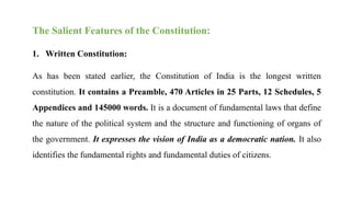 The Salient Features of the Constitution:
1. Written Constitution:
As has been stated earlier, the Constitution of India is the longest written
constitution. It contains a Preamble, 470 Articles in 25 Parts, 12 Schedules, 5
Appendices and 145000 words. It is a document of fundamental laws that define
the nature of the political system and the structure and functioning of organs of
the government. It expresses the vision of India as a democratic nation. It also
identifies the fundamental rights and fundamental duties of citizens.
 