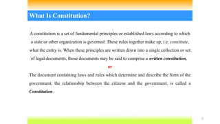 3
What Is Constitution?
A constitution is a set of fundamental principles or established laws according to which
a state or other organization is governed. These rules together make up, i.e. constitute,
what the entity is. When these principles are written down into a single collection or set
of legal documents, those documents may be said to comprise a written constitution.
or
The document containing laws and rules which determine and describe the form of the
government, the relationship between the citizens and the government, is called a
Constitution.
 