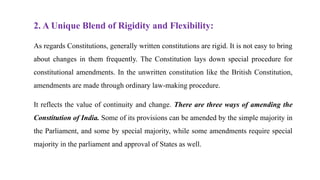 2. A Unique Blend of Rigidity and Flexibility:
As regards Constitutions, generally written constitutions are rigid. It is not easy to bring
about changes in them frequently. The Constitution lays down special procedure for
constitutional amendments. In the unwritten constitution like the British Constitution,
amendments are made through ordinary law-making procedure.
It reflects the value of continuity and change. There are three ways of amending the
Constitution of India. Some of its provisions can be amended by the simple majority in
the Parliament, and some by special majority, while some amendments require special
majority in the parliament and approval of States as well.
 