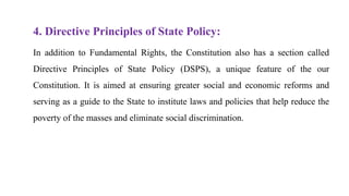 4. Directive Principles of State Policy:
In addition to Fundamental Rights, the Constitution also has a section called
Directive Principles of State Policy (DSPS), a unique feature of the our
Constitution. It is aimed at ensuring greater social and economic reforms and
serving as a guide to the State to institute laws and policies that help reduce the
poverty of the masses and eliminate social discrimination.
 