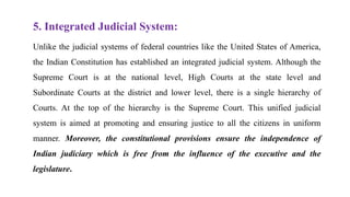 5. Integrated Judicial System:
Unlike the judicial systems of federal countries like the United States of America,
the Indian Constitution has established an integrated judicial system. Although the
Supreme Court is at the national level, High Courts at the state level and
Subordinate Courts at the district and lower level, there is a single hierarchy of
Courts. At the top of the hierarchy is the Supreme Court. This unified judicial
system is aimed at promoting and ensuring justice to all the citizens in uniform
manner. Moreover, the constitutional provisions ensure the independence of
Indian judiciary which is free from the influence of the executive and the
legislature.
 