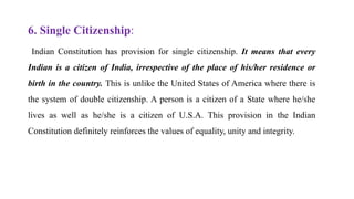 6. Single Citizenship:
Indian Constitution has provision for single citizenship. It means that every
Indian is a citizen of India, irrespective of the place of his/her residence or
birth in the country. This is unlike the United States of America where there is
the system of double citizenship. A person is a citizen of a State where he/she
lives as well as he/she is a citizen of U.S.A. This provision in the Indian
Constitution definitely reinforces the values of equality, unity and integrity.
 
