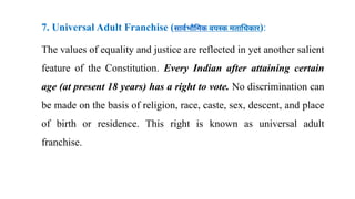 7. Universal Adult Franchise (सार्वभौमिक वयस्क मताधिकार):
The values of equality and justice are reflected in yet another salient
feature of the Constitution. Every Indian after attaining certain
age (at present 18 years) has a right to vote. No discrimination can
be made on the basis of religion, race, caste, sex, descent, and place
of birth or residence. This right is known as universal adult
franchise.
 