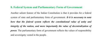 8. Federal System and Parliamentary Form of Government:
Another salient feature of the Indian Constitution is that it provides for a federal
system of state and parliamentary form of government. It it is necessary to note
here that the federal system reflects the constitutional value of unity and
integrity of the nation, and more importantly the value of decentralization of
power. The parliamentary form of government reflects the values of responsibility
and sovereignty vested in the people.
 