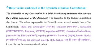 Basic Values enshrined in the Preamble of Indian Constitution:
The Preamble to any Constitution is a brief introductory statement that conveys
the guiding principles of the document. The Preamble to the Indian Constitution
also does so. The values expressed in the Preamble are expressed as objectives of the
Constitution. These are: sovereignty (संप्रभुता), socialism (समाजवाद), secularism
(धर्मनिरपेक्षतावाद), democracy (लोकतंत्र), republican (गणतंत्र) character of Indian State,
justice (न्याय), liberty (आजादी), equality (समानता), fraternity (बंधुत्व), human dignity
(मानवीय गरिमा) and the unity and integrity of the Nation (राष्ट्र की एकता और अखंडता).
Let us discuss these constitutional values:
 
