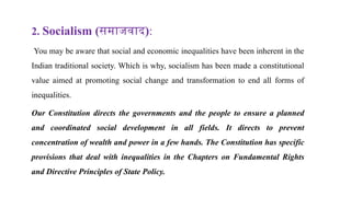 2. Socialism (समाजवाद):
You may be aware that social and economic inequalities have been inherent in the
Indian traditional society. Which is why, socialism has been made a constitutional
value aimed at promoting social change and transformation to end all forms of
inequalities.
Our Constitution directs the governments and the people to ensure a planned
and coordinated social development in all fields. It directs to prevent
concentration of wealth and power in a few hands. The Constitution has specific
provisions that deal with inequalities in the Chapters on Fundamental Rights
and Directive Principles of State Policy.
 