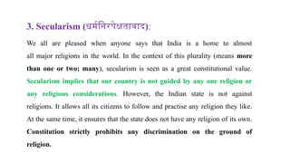 3. Secularism (धर्मनिरपेक्षतावाद):
We all are pleased when anyone says that India is a home to almost
all major religions in the world. In the context of this plurality (means more
than one or two; many), secularism is seen as a great constitutional value.
Secularism implies that our country is not guided by any one religion or
any religious considerations. However, the Indian state is not against
religions. It allows all its citizens to follow and practise any religion they like.
At the same time, it ensures that the state does not have any religion of its own.
Constitution strictly prohibits any discrimination on the ground of
religion.
 