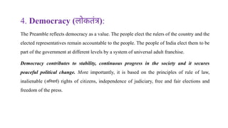 4. Democracy (लोकतंत्र):
The Preamble reflects democracy as a value. The people elect the rulers of the country and the
elected representatives remain accountable to the people. The people of India elect them to be
part of the government at different levels by a system of universal adult franchise.
Democracy contributes to stability, continuous progress in the society and it secures
peaceful political change. More importantly, it is based on the principles of rule of law,
inalienable (अनिवार्य) rights of citizens, independence of judiciary, free and fair elections and
freedom of the press.
 