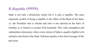 5. Republic (गणतंत्र):
India is not only a democratic nation but it is also a republic. The most
important symbol of being a republic is the office of the Head of the State,
i.e. the President who is elected and who is not selected on the basis of
heredity, as is found in a system with monarchy. This value strengthens and
substantiates democracy where every citizen of India is equally eligible to be
elected as the Head of the State. Political equality is the chief message of this
provision.
 