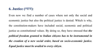 6. Justice (न्याय):
Even now we find a number of cases where not only the social and
economic justice but also the political justice is denied. Which is why,
the constitution-makers have included social, economic and political
justice as constitutional values. By doing so, they have stressed that the
political freedom granted to Indian citizens has to be instrumental in
the creation of a new social order, based on socio-economic justice.
Equal justice must be availed to every citizen.
 