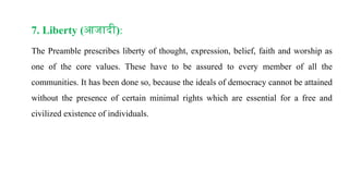 7. Liberty (आजादी):
The Preamble prescribes liberty of thought, expression, belief, faith and worship as
one of the core values. These have to be assured to every member of all the
communities. It has been done so, because the ideals of democracy cannot be attained
without the presence of certain minimal rights which are essential for a free and
civilized existence of individuals.
 