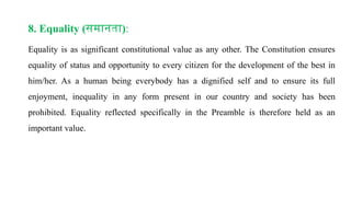 8. Equality (समानता):
Equality is as significant constitutional value as any other. The Constitution ensures
equality of status and opportunity to every citizen for the development of the best in
him/her. As a human being everybody has a dignified self and to ensure its full
enjoyment, inequality in any form present in our country and society has been
prohibited. Equality reflected specifically in the Preamble is therefore held as an
important value.
 