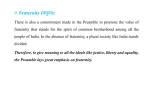 9. Fraternity (बंधुत्व):
There is also a commitment made in the Preamble to promote the value of
fraternity that stands for the spirit of common brotherhood among all the
people of India. In the absence of fraternity, a plural society like India stands
divided.
Therefore, to give meaning to all the ideals like justice, liberty and equality,
the Preamble lays great emphasis on fraternity.
 