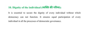 10. Dignity of the individual (व्यक्ति की गरिमा):
It is essential to secure the dignity of every individual without which
democracy can not function. It ensures equal participation of every
individual in all the processes of democratic governance.
 