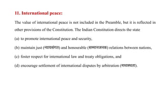 11. International peace:
The value of international peace is not included in the Preamble, but it is reflected in
other provisions of the Constitution. The Indian Constitution directs the state
(a) to promote international peace and security,
(b) maintain just (न्यायसंगत) and honourable (सम्मानजनक) relations between nations,
(c) foster respect for international law and treaty obligations, and
(d) encourage settlement of international disputes by arbitration (मध्यस्थता).
 