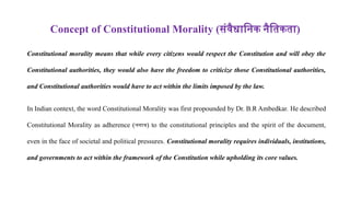 Concept of Constitutional Morality (संवैधानिक नैतिकता)
Constitutional morality means that while every citizens would respect the Constitution and will obey the
Constitutional authorities, they would also have the freedom to criticize those Constitutional authorities,
and Constitutional authorities would have to act within the limits imposed by the law.
In Indian context, the word Constitutional Morality was first propounded by Dr. B.R Ambedkar. He described
Constitutional Morality as adherence (लगाव) to the constitutional principles and the spirit of the document,
even in the face of societal and political pressures. Constitutional morality requires individuals, institutions,
and governments to act within the framework of the Constitution while upholding its core values.
 