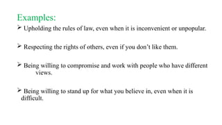 Examples:
 Upholding the rules of law, even when it is inconvenient or unpopular.
 Respecting the rights of others, even if you don’t like them.
 Being willing to compromise and work with people who have different
views.
 Being willing to stand up for what you believe in, even when it is
difficult.
 