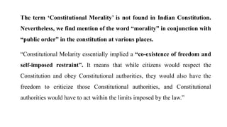 The term ‘Constitutional Morality’ is not found in Indian Constitution.
Nevertheless, we find mention of the word “morality” in conjunction with
“public order” in the constitution at various places.
“Constitutional Molarity essentially implied a “co-existence of freedom and
self-imposed restraint”. It means that while citizens would respect the
Constitution and obey Constitutional authorities, they would also have the
freedom to criticize those Constitutional authorities, and Constitutional
authorities would have to act within the limits imposed by the law.”
 