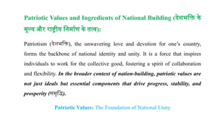 Patriotic Values and Ingredients of National Building (देशभक्ति के
मूल्य और राष्ट्रीय निर्माण के तत्व):
Patriotism (देशभक्ति), the unwavering love and devotion for one’s country,
forms the backbone of national identity and unity. It is a force that inspires
individuals to work for the collective good, fostering a spirit of collaboration
and flexibility. In the broader context of nation-building, patriotic values are
not just ideals but essential components that drive progress, stability, and
prosperity (समृद्धि).
Patriotic Values: The Foundation of National Unity
 