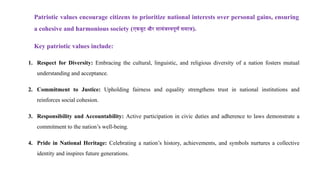 Patriotic values encourage citizens to prioritize national interests over personal gains, ensuring
a cohesive and harmonious society (एकजुट और सामंजस्यपूर्ण समाज).
Key patriotic values include:
1. Respect for Diversity: Embracing the cultural, linguistic, and religious diversity of a nation fosters mutual
understanding and acceptance.
2. Commitment to Justice: Upholding fairness and equality strengthens trust in national institutions and
reinforces social cohesion.
3. Responsibility and Accountability: Active participation in civic duties and adherence to laws demonstrate a
commitment to the nation’s well-being.
4. Pride in National Heritage: Celebrating a nation’s history, achievements, and symbols nurtures a collective
identity and inspires future generations.
 