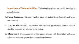 Ingredients of Nation-Building: Following ingredients are crucial for effective
nation-building:
1. Strong Leadership: Visionary leaders guide the nation toward growth, unity, and
sustainability.
2. Effective Governance: Transparent and inclusive governance ensures political
stability, economic growth, and social justice.
3. Education: A strong education system equips citizens with knowledge, skills, and
values necessary for personal and national development.
 