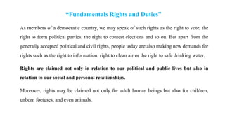 “Fundamentals Rights and Duties”
As members of a democratic country, we may speak of such rights as the right to vote, the
right to form political parties, the right to contest elections and so on. But apart from the
generally accepted political and civil rights, people today are also making new demands for
rights such as the right to information, right to clean air or the right to safe drinking water.
Rights are claimed not only in relation to our political and public lives but also in
relation to our social and personal relationships.
Moreover, rights may be claimed not only for adult human beings but also for children,
unborn foetuses, and even animals.
 