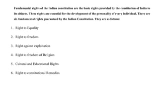 Fundamental rights of the Indian constitution are the basic rights provided by the constitution of India to
its citizens. These rights are essential for the development of the personality of every individual. There are
six fundamental rights guaranteed by the Indian Constitution. They are as follows:
1. Right to Equality
2. Right to freedom
3. Right against exploitation
4. Right to freedom of Religion
5. Cultural and Educational Rights
6. Right to constitutional Remedies
 