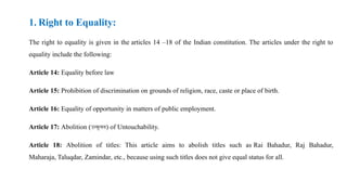 1. Right to Equality:
The right to equality is given in the articles 14 –18 of the Indian constitution. The articles under the right to
equality include the following:
Article 14: Equality before law
Article 15: Prohibition of discrimination on grounds of religion, race, caste or place of birth.
Article 16: Equality of opportunity in matters of public employment.
Article 17: Abolition (उन्मूलन) of Untouchability.
Article 18: Abolition of titles: This article aims to abolish titles such as Rai Bahadur, Raj Bahadur,
Maharaja, Taluqdar, Zamindar, etc., because using such titles does not give equal status for all.
 