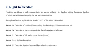 2. Right to freedom
Freedoms are defined in such a manner that every person will enjoy her freedom without threatening freedom
of others and without endangering the law and order situation.
The right to freedom is given in the articles 19–22 of the Indian constitution.
Article 19: Protection of certain rights regarding freedom of speech, communication, etc.
Article 20: Protection in respect of conviction for offences (अपराधों के लिए सजा).
Article 21: Protection of life and personal liberty (स्वतंत्रता).
Article 21-A: Right to Education
Article 22: Protection Against Arrest and Detention in certain cases.
 