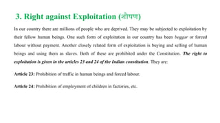 3. Right against Exploitation (शोषण)
In our country there are millions of people who are deprived. They may be subjected to exploitation by
their fellow human beings. One such form of exploitation in our country has been beggar or forced
labour without payment. Another closely related form of exploitation is buying and selling of human
beings and using them as slaves. Both of these are prohibited under the Constitution. The right to
exploitation is given in the articles 23 and 24 of the Indian constitution. They are:
Article 23: Prohibition of traffic in human beings and forced labour.
Article 24: Prohibition of employment of children in factories, etc.
 