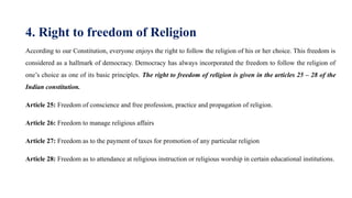 4. Right to freedom of Religion
According to our Constitution, everyone enjoys the right to follow the religion of his or her choice. This freedom is
considered as a hallmark of democracy. Democracy has always incorporated the freedom to follow the religion of
one’s choice as one of its basic principles. The right to freedom of religion is given in the articles 25 – 28 of the
Indian constitution.
Article 25: Freedom of conscience and free profession, practice and propagation of religion.
Article 26: Freedom to manage religious affairs
Article 27: Freedom as to the payment of taxes for promotion of any particular religion
Article 28: Freedom as to attendance at religious instruction or religious worship in certain educational institutions.
 