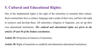 5. Cultural and Educational Rights:
One of the fundamental rights is the right of the minorities to maintain their culture.
Such communities have a culture, language and a script of their own, and have the right
to conserve and develop these. All minorities, religious or linguistic, can set up their
own educational institutions. The cultural and educational rights are given in the
articles 29 and 30 of the Indian constitution.
Article 29: Protection of interests of minorities.
Article 30: Right of minorities to establish and administer educational institutions.
 
